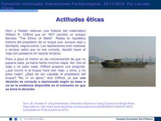 Hospital Universitari Vall d’Hebron
Horn y Hasten retoman una historia del matemático
William K. Clifford que en 1877 escribió un ensayo
llamado “The Ethics of Belief”. Relata la hipotética
historia del propietario de un buque que, aunque viejo y
decrépito, seguía activo. Las reparaciones eran costosas
y aunque sabía que no era correcto, decidió hacer el
viaje con pasajeros sin reparar el barco.
Poco a poco él mismo se iba convenciendo de que no
pasaría nada, ya había hecho muchos viajes. Así, hizo el
viaje y no paso nada. Clifford propone una pregunta:
¿qué ocurre si el buque hace ese viaje, y otros, y no
pasa nada? ¿Deja de ser culpable el propietario del
buque? "No, ni un ápice," dice Clifford, ya que una
decisión es correcta o equivocada según se base o
no en la evidencia disponible en el momento en que
se toma la decisión.
Horn JR, Hansten P. Drug Interactions: Interaction Decisions: Using Evidence to Weigh Risks.
Disponible en: http://www.pharmacytimes.com/issue/pharmacy/2009/2009-01/2009-01-9970
(consultado el 16 de octubre de 2010)
Actitudes éticasActitudes éticas
Formación continuada: Interacciones Farmacológicas. 30/11/2010. Por LourdesFormación continuada: Interacciones Farmacológicas. 30/11/2010. Por Lourdes
GironaGirona
 