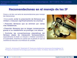 Hospital Universitari Vall d’Hebron
Cozza y col dan una serie de recomendaciones para manejar
las interacciones:
• Si es posible, evitar la prescripción de fármacos que
inhiban o induzcan significativamente los enzimas.
• Prescribir fármacos que se eliminen por varias
vías metabólicas.
• Prescribir fármacos que no tengan consecuencias
graves si su metabolismo se prolonga o se reduce.
• Controlar las concentraciones plasmáticas del
fármaco objeto de interacción farmacocinética,
especialmente al añadir un inductor o inhibidor enzimático y
al suspenderlo, teniendo en cuenta que el periodo en que se
mantiene la inducción o la inhibición es variable.
Cozza KL, Armstrong SC, Oesterheld JR. Pautas para clasificar las interacciones farmacológicas. En:
Principios de interacción farmacológica para la práctica médica. Ars Medica. Barcelona 2006 410-415.
Recomendaciones en el manejo de las IFRecomendaciones en el manejo de las IF
Formación continuada: Interacciones Farmacológicas. 30/11/2010. Por LourdesFormación continuada: Interacciones Farmacológicas. 30/11/2010. Por Lourdes
GironaGirona
 