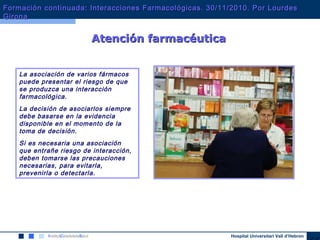 Hospital Universitari Vall d’Hebron
La asociación de varios fármacos
puede presentar el riesgo de que
se produzca una interacción
farmacológica.
La decisión de asociarlos siempre
debe basarse en la evidencia
disponible en el momento de la
toma de decisión.
Si es necesaria una asociación
que entrañe riesgo de interacción,
deben tomarse las precauciones
necesarias, para evitarla,
prevenirla o detectarla.
Atención farmacéuticaAtención farmacéutica
Formación continuada: Interacciones Farmacológicas. 30/11/2010. Por LourdesFormación continuada: Interacciones Farmacológicas. 30/11/2010. Por Lourdes
GironaGirona
 