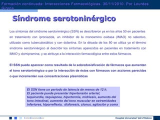 Hospital Universitari Vall d’Hebron
Síndrome serotoninérgicoSíndrome serotoninérgico
Los síntomas del síndrome serotoninérgico (SSN) se describieron ya en los años 50 en pacientes
en tratamiento con iproniazida, un inhibidor de la monoamino oxidasa (IMAO) no selectivo,
utilizado como tuberculostático y con dolantina. En la década de los 80 se utiliza ya el término
síndrome serotoninérgico al describir los síntomas aparecidos en pacientes en tratamiento con
IMAO y clomipramina, y se atribuye a la interacción farmacológica entre estos fármacos.
El SSN puede aparecer como resultado de la sobredosisficación de fármacos que aumenten
el tono serotoninérgico o por la interacción de éstos con fármacos con acciones parecidas
o que incrementen sus concentraciones plasmáticas
El SSN tiene un periodo de latencia de menos de 12 h.
El paciente puede presentar hipertensión arterial,
taquicardia, taquiapnea, hipertermia, midriasis, aumento del
tono intestinal, aumento del tono muscular en extremidades
inferiores, hiporreflexia, diaforesis, clonus, agitación y coma
Formación continuada: Interacciones Farmacológicas. 30/11/2010. Por LourdesFormación continuada: Interacciones Farmacológicas. 30/11/2010. Por Lourdes
GironaGirona
 
