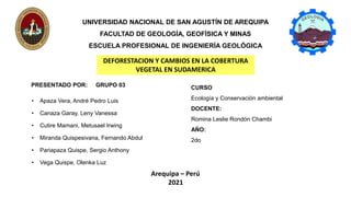 UNIVERSIDAD NACIONAL DE SAN AGUSTÍN DE AREQUIPA
FACULTAD DE GEOLOGÍA, GEOFÍSICA Y MINAS
ESCUELA PROFESIONAL DE INGENIERÍA GEOLÓGICA
PRESENTADO POR: GRUPO 03
Arequipa – Perú
2021
CURSO
Ecología y Conservación ambiental
DOCENTE:
Romina Leslie Rondón Chambi
AÑO:
2do
DEFORESTACION Y CAMBIOS EN LA COBERTURA
VEGETAL EN SUDAMERICA
• Apaza Vera, André Pedro Luis
• Canaza Garay, Leny Vanessa
• Cutire Mamani, Metusael Irwing
• Miranda Quispesivana, Fernando Abdul
• Pariapaza Quispe, Sergio Anthony
• Vega Quispe, Olenka Luz
 