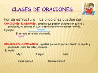 CLASES DE ORACIONESPor su estructura , las oraciones pueden ser:ORACIONES BIMEMBRES, aquellas que pueden dividirse en sujeto y predicado, ya sea que el sujeto esté presente o sobreentendido.Ejemplo:                El estadio estallaba de alegría.ORACIONES UNIMEMBRES, aquellas que no se pueden dividir en sujeto y predicado, como las interjecciones. Ejemplo:                ¡ Ay !                  ¡ Fuego !                          ¡ Gol !                   ¡ Qué bueno !                   ¡ Campeonamos !PredicadoSujeto