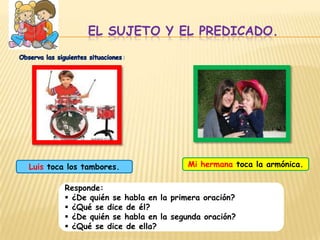 El sujeto y el predicado.Observa las siguientes situaciones:Mi hermana toca la armónica.Luis toca los tambores.Responde: ¿De quién se habla en la primera oración?