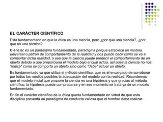 EL CARÁCTER CIENTÍFICO   Esta fundamentado en que la ética es una ciencia, pero ¿por qué una ciencia?, ¿por que no una técnica?.  Ciencia:   es un paradigma fundamentado, paradigma porque establece un modelo universal o patrón de comportamiento de la realidad y nos puede decir como se va a comportar dicha realidad, o sea que la ciencia puede predecir el comportamiento de un objeto debido a que proporciona el modelo bajo el cual actúa, así pues la ciencia no nos "indica" como se comporta un objeto sino como "debe" actuar un objeto.   Es fundamentado ya que utiliza el método científico, que es el encargado de corroborar por todos los medios posibles la adecuación del modelo con la realidad. Recordemos que el modelo inicial que propone la ciencia es una hipótesis y que gracias al método científico, la hipótesis puede comprobarse y en ese momento se trata ya de un modelo fundamentado.  En fin el carácter científico de la ética queda fundamentado en virtud de que esta disciplina presenta un paradigma de conducta valiosa que el hombre debe realizar.  