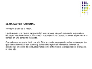 EL CARÁCTER RACIONAL  Viene por el uso de la razón.  La ética no es una ciencia experimental, sino racional ya que fundamenta sus modelos éticos por medio de la razón. Ésta razón nos proporciona causas, razones, el porqué de la bondad en una conducta realizada.  Con todo esto se puede decir que a la Ética le concierne proporcionar las razones por las que ciertas conductas son buenas y por lo tanto dignas de realizarse, también de argumentar en contra de conductas malas como el homicidio, la drogadicción, el engaño, el robo, etc. 