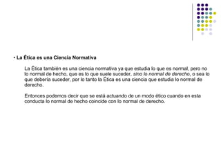 La Ética es una Ciencia Normativa  La Ética también es una ciencia normativa ya que estudia lo que es normal, pero no lo normal de hecho, que es lo que suele suceder,  sino lo normal de derecho , o sea lo que debería suceder, por lo tanto la Ética es una ciencia que estudia lo normal de derecho.  Entonces podemos decir que se está actuando de un modo ético cuando en esta conducta lo normal de hecho coincide con lo normal de derecho. 