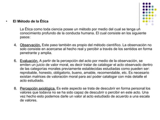 El Método de la Ética  La Ética como toda ciencia posee un método por medio del cual se tenga un conocimiento profundo de la conducta humana. El cual consiste en los siguiente pasos: Observación.  Este paso también es propio del método científico. La observación no solo consiste en acercarse al hecho real y percibir a través de los sentidos en forma penetrante y amplia. Evaluación.  A partir de la percepción del acto por medio de la observación, se emiten un juicio de valor moral, es decir tratar de catalogar el acto observado dentro de las categorías morales previamente establecidas estudiadas como pueden ser: reprobable, honesto, obligatorio, bueno, amable, recomendable, etc. Es necesario existan matrices de valoración moral para así poder catalogar con más detalle el acto estudiado.  Percepción axiológica.  Es este aspecto se trata de descubrir en forma personal los valores que todavía no se ha sido capaz de descubrir o percibir en este acto. Una vez hecho esto podemos darle un valor al acto estudiado de acuerdo a una escala de valores. 