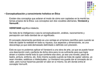Conceptualización y conocimiento holístico en Ética  Existen dos conceptos que aclaran el modo de cómo son captadas en la mente los temas propios de la Ética. Los conceptos son dos vocablos alemanes,  Verstand y Vernunft . VERSTAND  significa intelecto.  Se trata de la inteligencia o sea la conceptualización, análisis, razonamiento y percepción con toda claridad de un significado.  El concepto claramente percibido es una ventaja en el terreno científico pero cuando se trata de captar la realidad en toda su riqueza, sus aspectos y dimensiones, es una desventaja ya que está demasiado delimitado o definido con precisión. Esto es que no podemos aplicar el Verstand a una obra de arte, ya que se puede hacer una descripción oral y perfecta de dicha obra pera no es suficiente para que logre atraer a nuestra mente todo lo que contiene esa obra, ya sea una novela, pieza de teatro, pintura, sinfonía, etc. Esto mismo sucede cuando se trata de captar valores, ya sean morales, estéticos o intelectuales. La Verstand nos puede dar el concepto de un valor, pero nunca hacernos percibir el valor en sí mismo. Es ahí donde entra el concepto Vernunft. 