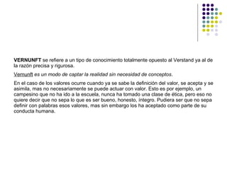 VERNUNFT  se refiere a un tipo de conocimiento totalmente opuesto al Verstand ya al de la razón precisa y rigurosa.  Vernunft   es un modo de captar la realidad sin necesidad de conceptos .  En el caso de los valores ocurre cuando ya se sabe la definición del valor, se acepta y se asimila, mas no necesariamente se puede actuar con valor. Esto es por ejemplo, un campesino que no ha ido a la escuela, nunca ha tomado una clase de ética, pero eso no quiere decir que no sepa lo que es ser bueno, honesto, íntegro. Pudiera ser que no sepa definir con palabras esos valores, mas sin embargo los ha aceptado como parte de su conducta humana.  