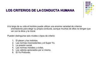 LOS CRITERIOS DE LA CONDUCTA HUMANA A lo largo de su vida el hombre puede utilizar una enorme variedad de criterios orientadores para elegir su propia conducta, aunque muchos de ellos no tengan que ver con la ética y la moral.  Pueden distinguirse seis niveles o tipos de criterio: El placer y los instintos.  Las normas inconsistentes y el Super Yo.  La presión social.  Las normas morales y civiles.  Los valores apreciados por sí mismo.  El Yo Profundo. 