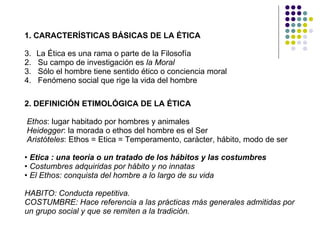 1. CARACTERÍSTICAS BÁSICAS DE LA ÉTICA La Ética es una rama o parte de la Filosofía 2.  Su campo de investigación es  la Moral 3.  Sólo el hombre tiene sentido ético o conciencia moral 4.  Fenómeno social que rige la vida del hombre 2. DEFINICIÓN ETIMOLÓGICA DE LA ÉTICA Ethos : lugar habitado por hombres y animales Heidegger : la morada o ethos del hombre es el Ser Aristóteles : Ethos = Etica = Temperamento, carácter, hábito, modo de ser •  Etica : una teoría o un tratado de los hábitos y las costumbres •  Costumbres adquiridas por hábito y no innatas •  El Ethos: conquista del hombre a lo largo de su vida HABITO: Conducta repetitiva. COSTUMBRE: Hace referencia a las prácticas más generales admitidas por un grupo social y que se remiten a la tradición.   