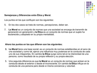 Semejanzas y Diferencias entre Ética y Moral.   Los puntos en los que confluyen son los siguientes:  En los dos casos se trata de normas, percepciones, deber ser.  La Moral  es un conjunto de normas que una sociedad se encarga de transmitir de generación en generación y  la Ética  es un conjunto de normas que un sujeto ha esclarecido y adoptado en su propia mentalidad. Ahora los puntos en los que difieren son los siguientes: La Moral  tiene una base social, es un conjunto de normas establecidas en el seno de una sociedad y como tal, ejerce una influencia muy poderosa en la conducta de cada uno de sus integrantes. En cambio  la Ética  surge como tal en la interioridad de una persona, como resultado de su propia reflexión y su propia elección.  Una segunda diferencia es que  la Moral  es un conjunto de normas que actúan en la conducta desde el exterior o desde el inconsciente. En cambio  la Ética  influye en la conducta de una persona pero desde si misma conciencia y voluntad. 