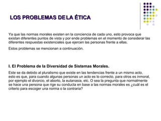 LOS PROBLEMAS DE LA ÉTICA Ya que las normas morales existen en la conciencia de cada uno, esto provoca que existan diferentes puntos de vista y por ende problemas en el momento de considerar las diferentes respuestas existenciales que ejercen las personas frente a ellas.  Estos problemas se mencionan a continuación. I. El Problema de la Diversidad de Sistemas Morales.  Este se da debido al pluralismo que existe en las tendencias frente a un mismo acto, esto es que, para cuando algunas personas un acto es lo correcto, para otros es inmoral, por ejemplo el divorcio, el aborto, la eutanasia, etc. O sea la pregunta que normalmente se hace una persona que rige su conducta en base a las normas morales es ¿cuál es el criterio para escoger una norma o la contraria?  