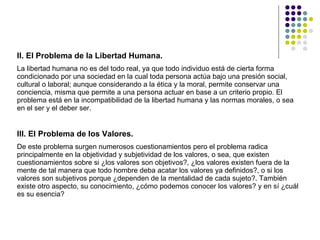 II. El Problema de la Libertad Humana.  La libertad humana no es del todo real, ya que todo individuo está de cierta forma condicionado por una sociedad en la cual toda persona actúa bajo una presión social, cultural o laboral; aunque considerando a la ética y la moral, permite conservar una conciencia, misma que permite a una persona actuar en base a un criterio propio. El problema está en la incompatibilidad de la libertad humana y las normas morales, o sea en el ser y el deber ser.  III. El Problema de los Valores.  De este problema surgen numerosos cuestionamientos pero el problema radica principalmente en la objetividad y subjetividad de los valores, o sea, que existen cuestionamientos sobre si ¿los valores son objetivos?, ¿los valores existen fuera de la mente de tal manera que todo hombre deba acatar los valores ya definidos?, o si los valores son subjetivos porque ¿dependen de la mentalidad de cada sujeto?. También existe otro aspecto, su conocimiento, ¿cómo podemos conocer los valores? y en sí ¿cuál es su esencia?  