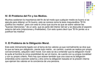 IV. El Problema del Fin y los Medios.  Muchos sostienen la importancia del fin de tal modo que cualquier medio es bueno si se ejecuta para obtener un fin bueno, esto se conoce como la tesis maquiavélica  "El fin justifica los medios",  pero con esto lo único que ocurre es que se sobre valoran las "buenas intenciones " de un acto, que es parte del interior del ser y se descuida el aspecto externo del acto (intenciones y finalidades). Con esto quiero decir que "El fin jamás va a justificar los medios".  V. El Problema de la Obligación Moral.  Esto está íntimamente ligado con el tema de los valores ya que normalmente se dice que lo que se hace por obligación, pierde todo mérito , en cambio, cuando se realiza por propio convencimiento, adquiere valor moral. Con esto se da a entender que la obligación moral le quita al hombre la única posibilidad de ser el mismo, de cuerdo con su propia moralidad y con su propio criterio. Pero hay que aclarar también que una cosa es la obligación entendida como coerción externa y otra como la obligación basada en la presión interna que ejercen los valores en la conciencia de una persona.  