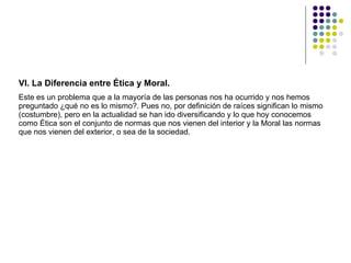 VI. La Diferencia entre Ética y Moral.  Este es un problema que a la mayoría de las personas nos ha ocurrido y nos hemos preguntado ¿qué no es lo mismo?. Pues no, por definición de raíces significan lo mismo (costumbre), pero en la actualidad se han ido diversificando y lo que hoy conocemos como Ética son el conjunto de normas que nos vienen del interior y la Moral las normas que nos vienen del exterior, o sea de la sociedad.  