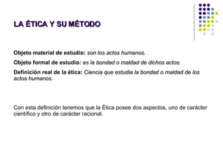 LA ÉTICA Y SU MÉTODO Objeto material de estudio:   son los actos humanos. Objeto formal de estudio:   es la bondad o maldad de dichos actos.  Definición real de la ética:   Ciencia que estudia la bondad o maldad de los actos humanos .  Con esta definición tenemos que la Ética posee dos aspectos, uno de carácter científico y otro de carácter racional. 