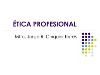 ÉTICA PROFESIONAL Mtro. Jorge R. Chiquini Torres 