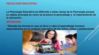 PSICOLOGÍA EDUCATIVA:
La Psicología Educativa es diferente a otras ramas de la Psicología porque
su objeto principal es como se produce el aprendizaje y el mejoramiento de
la educación .
DEFINICIÓN:
“Estudia las formas en que se lleva a cabo el aprendizaje humano,
especialmente en el contexto educativo de los niños, niñas y adolescentes”
 