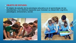  OBJETO DE ESTUDIO:
 El objeto de estudio de la psicología educativa es el aprendizaje de los
estudiantes y los distintos aspectos que modulan su desarrollo cognitivo,
psicológico, emocional y social.
 