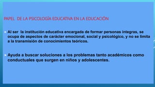 PAPEL DE LA PSICOLOGÍA EDUCATIVA EN LA EDUCACIÓN
 Al ser la institución educativa encargada de formar personas íntegras, se
ocupa de aspectos de carácter emocional, social y psicológico, y no se limita
a la transmisión de conocimientos teóricos.
 Ayuda a buscar soluciones a los problemas tanto académicos como
conductuales que surgen en niños y adolescentes.
 