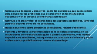  Orienta a los docentes y directivos sobre las estrategias que puede utilizar
para solucionar los problemas que se presenten en las instituciones
educativas y en el proceso de enseñanza aprendizaje.
 Estimula a la creatividad, al interés hacia los aspectos académicos, tanto del
personal docente como de los estudiantes.
 Busca soluciones sobre problemas de disciplina, respeto y tolerancia.
 Fomenta y favorece la implementación de la psicología educativa en las
instituciones de enseñanza para guiar a padres y profesores, y de manera
especial a los estudiantes, para que éstos se conozcan a sí mismos y sepan
cuáles son sus posibilidades en cuanto al aprendizaje.
 