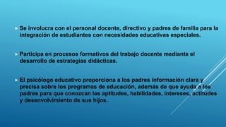  Se involucra con el personal docente, directivo y padres de familia para la
integración de estudiantes con necesidades educativas especiales.
 Participa en procesos formativos del trabajo docente mediante el
desarrollo de estrategias didácticas.
 El psicólogo educativo proporciona a los padres información clara y
precisa sobre los programas de educación, además de que ayuda a los
padres para que conozcan las aptitudes, habilidades, intereses, actitudes
y desenvolvimiento de sus hijos.
 