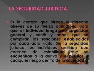  Es la certeza que ofrece el derecho
atreves de su fuerza obligatoria para
que el individuo tenga una seguridad
general y sentir y saber que se
cumplirán las sanciones establecidas
por cada acto ilícito. Sin la seguridad
jurídica los individuos sentirían que
carecen de estabilidad que se
encuentran a la deriva y expuestos a
cualquier riesgo dentro de la sociedad.