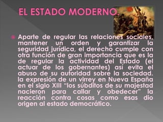  Aparte de regular las relaciones sociales,
mantener un orden y garantizar la
seguridad jurídica, el derecho cumple con
otra función de gran importancia que es la
de regular la actividad del Estado (el
actuar de los gobernantes) así evita el
abuso de su autoridad sobre la sociedad.
la expresión de un virrey en Nueva España
en el siglo XIII “los súbditos de su majestad
nacieron para callar y obedecer” la
reacción contra cosas como esas dio
origen al estado democrático.