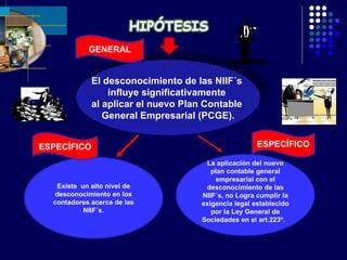 El desconocimiento de las NIIF´s  influye significativamente  al aplicar el nuevo Plan Contable  General Empresarial (PCGE). La aplicación del nuevo plan contable general empresarial con el desconocimiento de las NIIF´s, no Logra cumplir la exigencia legal establecido por la Ley General de Sociedades en el art.223º.  Existe  un alto nivel de desconocimiento en los contadores acerca de las NIIF´s. GENERAL ESPECÍFICO ESPECÍFICO 