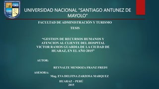 UNIVERSIDAD NACIONAL “SANTIAGO ANTUNEZ DE
MAYOLO”
FACULTAD DE ADMINISTRACIÓN Y TURISMO
TESIS
“GESTION DE RECURSOS HUMANOS Y
ATENCION AL CLIENTE DEL HOSPITAL
VICTOR RAMOS GUARDIA DE LA CIUDAD DE
HUARAZ, EN ELAÑO 2015”
AUTOR:
REYNALTE MENDOZA FRANZ FREDY
ASESORA:
Mag. EVA DELFINA ZARZOSA MARQUEZ
HUARAZ – PERÚ
2015
 