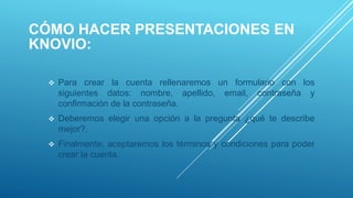CÓMO HACER PRESENTACIONES EN
KNOVIO:
 Para crear la cuenta rellenaremos un formulario con los
siguientes datos: nombre, apellido, email, contraseña y
confirmación de la contraseña.
 Deberemos elegir una opción a la pregunta ¿qué te describe
mejor?.
 Finalmente, aceptaremos los términos y condiciones para poder
crear la cuenta.
 