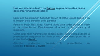 Una vez estemos dentro de Knovio seguiremos estos pasos
para crear una presentación:
Subir una presentación haciendo clic en el botón Upload Slides o en
la imagen de la derecha de la pantalla
Pulsar el botón Next Step: Record Video para poder grabar el video
en la presentación. Permitiremos el acceso a la cámara y el
micrófono.
Como paso final, haremos clic en Next Step: Publish para publicar la
presentación asignando un título y una breve descripción de la
presentación Knovio.
Además, podremos compartir la presentación en
Linkedin, Facebook y Twitter.
 