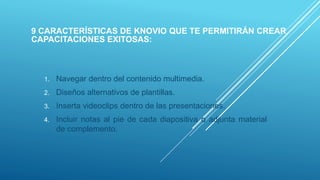 9 CARACTERÍSTICAS DE KNOVIO QUE TE PERMITIRÁN CREAR
CAPACITACIONES EXITOSAS:
1. Navegar dentro del contenido multimedia.
2. Diseños alternativos de plantillas.
3. Inserta videoclips dentro de las presentaciones.
4. Incluir notas al pie de cada diapositiva o adjunta material
de complemento.
 