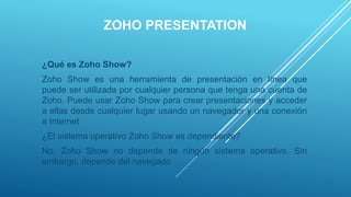 ZOHO PRESENTATION
¿Qué es Zoho Show?
Zoho Show es una herramienta de presentación en línea que
puede ser utilizada por cualquier persona que tenga una cuenta de
Zoho. Puede usar Zoho Show para crear presentaciones y acceder
a ellas desde cualquier lugar usando un navegador y una conexión
a Internet
¿El sistema operativo Zoho Show es dependiente?
No, Zoho Show no depende de ningún sistema operativo. Sin
embargo, depende del navegado
 