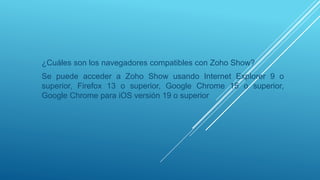 ¿Cuáles son los navegadores compatibles con Zoho Show?
Se puede acceder a Zoho Show usando Internet Explorer 9 o
superior, Firefox 13 o superior, Google Chrome 15 o superior,
Google Chrome para iOS versión 19 o superior
 