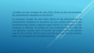 ¿Cuáles son las ventajas de usar Zoho Show en las herramientas
de presentación basadas en escritorio?
La principal ventaja de usar Zoho Show en las herramientas de
presentación basadas en escritorio es que puede acceder a sus
presentaciones desde cualquier lugar usando un navegador y una
conexión a Internet. Si trabaja en una presentación con más de
una persona, puede usar la función de colaboración en tiempo
real de Zoho Show. Esta función permite que más de una persona
edite una presentación simultáneamente.
 