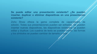 Se puede editar una presentación existente? ¿Se pueden
insertar, duplicar o eliminar diapositivas en una presentación
existente?
Zoho Show ofrece la gama completa de capacidades de
edición. Todas sus presentaciones pueden ser editadas. Se pueden
insertar nuevas diapositivas, las diapositivas existentes se pueden
editar y duplicar. Los cuadros de texto se pueden mover, las formas
y los símbolos se pueden cambiar de tamaño y rotar.
 