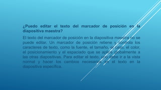 ¿Puedo editar el texto del marcador de posición en la
diapositiva maestra?
El texto del marcador de posición en la diapositiva maestra no se
puede editar. Un marcador de posición retiene y controla los
caracteres de texto, como la fuente, el tamaño, el caso, el color,
el posicionamiento y el espaciado que se aplica globalmente a
las otras diapositivas. Para editar el texto, uno debe ir a la vista
normal y hacer los cambios necesarios en el texto en la
diapositiva específica.
 