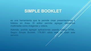 SIMPLE BOOKLET
es una herramienta que te permite crear presentaciones y
folletos en línea. El editor permite agregar elementos
multimedia como imágenes y videos.
Además, podrás agregar aplicaciones usando código HTML.
Según Simple Booklet, 178,881 sitios web ya usan este
servicio.
 