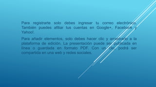 Para registrarte solo debes ingresar tu correo electrónico.
También puedes afiliar tus cuentas en Google+, Facebook y
Yahoo!.
Para añadir elementos, solo debes hacer clic y arrastrarlo a la
plataforma de edición. La presentación puede ser publicada en
línea o guardada en formato PDF. Con un clic, podrá ser
compartida en una web y redes sociales.
 