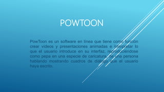POWTOON
PowToon es un software en línea que tiene como función
crear vídeos y presentaciones animadas e interpretar lo
que el usuario introduce en su interfaz, reproduciéndose
como pepa en una especie de caricatura, de una persona
hablando mostrando cuadros de diálogo que el usuario
haya escrito.
 
