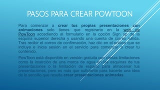 PASOS PARA CREAR POWTOON
Para comenzar a crear tus propias presentaciones con
animaciones solo tienes que registrarte en la web de
PowToon accediendo al formulario en la opción Sign up de la
esquina superior derecha y usando una cuenta de correo válida.
Tras recibir el correo de confirmación, haz clic en el enlace que se
incluye e inicia sesión en el servicio para comenzar a crear tu
contenido.
PowToon está disponible en versión gratuita con ciertas limitaciones
como la inserción de una marca de agua en las esquinas de tus
presentaciones o la limitación de espacio para almacenar tus
presentaciones, pero es más que suficiente para hacerte una idea
de lo sencillo que resulta crear presentaciones animadas.
 