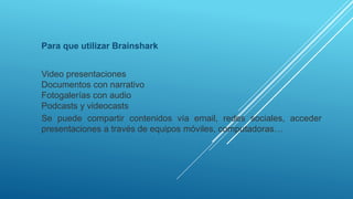 Para que utilizar Brainshark
Video presentaciones
Documentos con narrativo
Fotogalerías con audio
Podcasts y videocasts
Se puede compartir contenidos vía email, redes sociales, acceder
presentaciones a través de equipos móviles, computadoras…
 