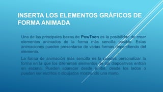 INSERTA LOS ELEMENTOS GRÁFICOS DE
FORMA ANIMADA
Una de las principales bazas de PowToon es la posibilidad de crear
elementos animados de la forma más sencilla posible. Estas
animaciones pueden presentarse de varias formas dependiendo del
elemento.
La forma de animación más sencilla es la puedes personalizar la
forma en la que los diferentes elementos de las diapositivas entran
en escena. Pueden aparecer desde arriba, desde los lados o
pueden ser escritos o dibujados mostrando una mano.
 