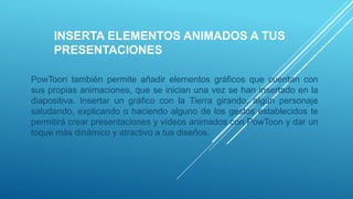 INSERTA ELEMENTOS ANIMADOS A TUS
PRESENTACIONES
PowToon también permite añadir elementos gráficos que cuentan con
sus propias animaciones, que se inician una vez se han insertado en la
diapositiva. Insertar un gráfico con la Tierra girando, algún personaje
saludando, explicando o haciendo alguno de los gestos establecidos te
permitirá crear presentaciones y vídeos animados con PowToon y dar un
toque más dinámico y atractivo a tus diseños.
 