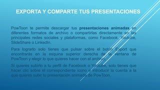 EXPORTA Y COMPARTE TUS PRESENTACIONES
PowToon te permite descargar tus presentaciones animadas en
diferentes formatos de archivo o compartirlas directamente en las
principales redes sociales y plataformas, como Facebook, Youtube,
SlideShare o LinkedIn.
Para lograrlo solo tienes que pulsar sobre el botón Export que
encontrarás en la esquina superior derecha de la ventana de
PowToon y elegir lo que quieres hacer con el archivo.
Si quieres subirlo a tu perfil de Facebook o Youtube, solo tienes que
hacer clic sobre el correspondiente icono e introducir la cuenta a la
que quieres subir tu presentación animada de PowToon.
 
