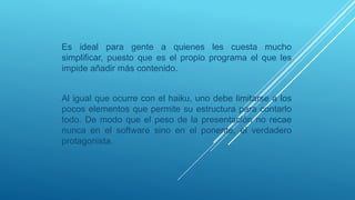 Es ideal para gente a quienes les cuesta mucho
simplificar, puesto que es el propio programa el que les
impide añadir más contenido.
Al igual que ocurre con el haiku, uno debe limitarse a los
pocos elementos que permite su estructura para contarlo
todo. De modo que el peso de la presentación no recae
nunca en el software sino en el ponente, el verdadero
protagonista.
 