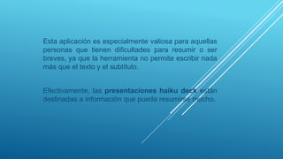 Esta aplicación es especialmente valiosa para aquellas
personas que tienen dificultades para resumir o ser
breves, ya que la herramienta no permite escribir nada
más que el texto y el subtítulo.
Efectivamente, las presentaciones haiku deck están
destinadas a información que pueda resumirse mucho.
 