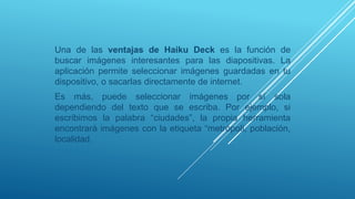 Una de las ventajas de Haiku Deck es la función de
buscar imágenes interesantes para las diapositivas. La
aplicación permite seleccionar imágenes guardadas en tu
dispositivo, o sacarlas directamente de internet.
Es más, puede seleccionar imágenes por sí sola
dependiendo del texto que se escriba. Por ejemplo, si
escribimos la palabra “ciudades”, la propia herramienta
encontrará imágenes con la etiqueta “metrópoli, población,
localidad.
 